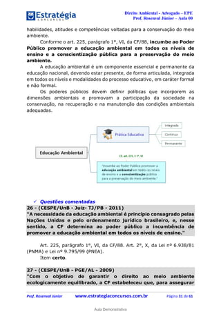 Direito Ambiental - Advogado – EPE
Prof. Rosenval Júnior – Aula 00
Prof. Rosenval Júnior www.estrategiaconcursos.com.br Página 31 de 61
habilidades, atitudes e competências voltadas para a conservação do meio
ambiente.
Conforme o art. 225, parágrafo 1°, VI, da CF/88, incumbe ao Poder
Público promover a educação ambiental em todos os níveis de
ensino e a conscientização pública para a preservação do meio
ambiente.
A educação ambiental é um componente essencial e permanente da
educação nacional, devendo estar presente, de forma articulada, integrada
em todos os níveis e modalidades do processo educativo, em caráter formal
e não formal.
Os poderes públicos devem definir políticas que incorporem as
dimensões ambientais e promovam a participação da sociedade na
conservação, na recuperação e na manutenção das condições ambientais
adequadas.
 Questões comentadas
26 - (CESPE/UnB - Juiz- TJ/PB - 2011)
"A necessidade da educação ambiental é princípio consagrado pelas
Nações Unidas e pelo ordenamento jurídico brasileiro, e, nesse
sentido, a CF determina ao poder público a incumbência de
promover a educação ambiental em todos os níveis de ensino."
Art. 225, parágrafo 1°, VI, da CF/88. Art. 2°, X, da Lei nº 6.938/81
(PNMA) e Lei nº 9.795/99 (PNEA).
Item certo.
27 - (CESPE/UnB - PGE/AL - 2009)
"Com o objetivo de garantir o direito ao meio ambiente
ecologicamente equilibrado, a CF estabeleceu que, para assegurar
0
Aula Demonstrativa
 