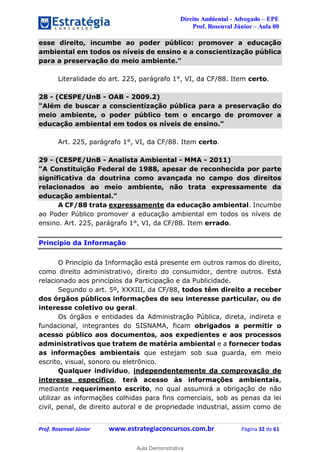 Direito Ambiental - Advogado – EPE
Prof. Rosenval Júnior – Aula 00
Prof. Rosenval Júnior www.estrategiaconcursos.com.br Página 32 de 61
esse direito, incumbe ao poder público: promover a educação
ambiental em todos os níveis de ensino e a conscientização pública
para a preservação do meio ambiente."
Literalidade do art. 225, parágrafo 1°, VI, da CF/88. Item certo.
28 - (CESPE/UnB - OAB - 2009.2)
"Além de buscar a conscientização pública para a preservação do
meio ambiente, o poder público tem o encargo de promover a
educação ambiental em todos os níveis de ensino."
Art. 225, parágrafo 1°, VI, da CF/88. Item certo.
29 - (CESPE/UnB - Analista Ambiental - MMA - 2011)
"A Constituição Federal de 1988, apesar de reconhecida por parte
significativa da doutrina como avançada no campo dos direitos
relacionados ao meio ambiente, não trata expressamente da
educação ambiental."
A CF/88 trata expressamente da educação ambiental. Incumbe
ao Poder Público promover a educação ambiental em todos os níveis de
ensino. Art. 225, parágrafo 1°, VI, da CF/88. Item errado.
Princípio da Informação
O Princípio da Informação está presente em outros ramos do direito,
como direito administrativo, direito do consumidor, dentre outros. Está
relacionado aos princípios da Participação e da Publicidade.
Segundo o art. 5º, XXXIII, da CF/88, todos têm direito a receber
dos órgãos públicos informações de seu interesse particular, ou de
interesse coletivo ou geral.
Os órgãos e entidades da Administração Pública, direta, indireta e
fundacional, integrantes do SISNAMA, ficam obrigados a permitir o
acesso público aos documentos, aos expedientes e aos processos
administrativos que tratem de matéria ambiental e a fornecer todas
as informações ambientais que estejam sob sua guarda, em meio
escrito, visual, sonoro ou eletrônico.
Qualquer indivíduo, independentemente da comprovação de
interesse específico, terá acesso às informações ambientais,
mediante requerimento escrito, no qual assumirá a obrigação de não
utilizar as informações colhidas para fins comerciais, sob as penas da lei
civil, penal, de direito autoral e de propriedade industrial, assim como de
0
Aula Demonstrativa
 