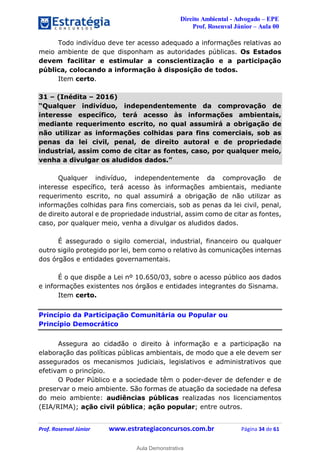 Direito Ambiental - Advogado – EPE
Prof. Rosenval Júnior – Aula 00
Prof. Rosenval Júnior www.estrategiaconcursos.com.br Página 34 de 61
Todo indivíduo deve ter acesso adequado a informações relativas ao
meio ambiente de que disponham as autoridades públicas. Os Estados
devem facilitar e estimular a conscientização e a participação
pública, colocando a informação à disposição de todos.
Item certo.
31 – (Inédita – 2016)
“Qualquer indivíduo, independentemente da comprovação de
interesse específico, terá acesso às informações ambientais,
mediante requerimento escrito, no qual assumirá a obrigação de
não utilizar as informações colhidas para fins comerciais, sob as
penas da lei civil, penal, de direito autoral e de propriedade
industrial, assim como de citar as fontes, caso, por qualquer meio,
venha a divulgar os aludidos dados.”
Qualquer indivíduo, independentemente da comprovação de
interesse específico, terá acesso às informações ambientais, mediante
requerimento escrito, no qual assumirá a obrigação de não utilizar as
informações colhidas para fins comerciais, sob as penas da lei civil, penal,
de direito autoral e de propriedade industrial, assim como de citar as fontes,
caso, por qualquer meio, venha a divulgar os aludidos dados.
É assegurado o sigilo comercial, industrial, financeiro ou qualquer
outro sigilo protegido por lei, bem como o relativo às comunicações internas
dos órgãos e entidades governamentais.
É o que dispõe a Lei nº 10.650/03, sobre o acesso público aos dados
e informações existentes nos órgãos e entidades integrantes do Sisnama.
Item certo.
Princípio da Participação Comunitária ou Popular ou
Princípio Democrático
Assegura ao cidadão o direito à informação e a participação na
elaboração das políticas públicas ambientais, de modo que a ele devem ser
assegurados os mecanismos judiciais, legislativos e administrativos que
efetivam o princípio.
O Poder Público e a sociedade têm o poder-dever de defender e de
preservar o meio ambiente. São formas de atuação da sociedade na defesa
do meio ambiente: audiências públicas realizadas nos licenciamentos
(EIA/RIMA); ação civil pública; ação popular; entre outros.
0
Aula Demonstrativa
 