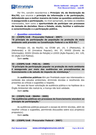 Direito Ambiental - Advogado – EPE
Prof. Rosenval Júnior – Aula 00
Prof. Rosenval Júnior www.estrategiaconcursos.com.br Página 35 de 61
Por fim, convém recordarmos o Princípio 10, da Declaração da
Rio/92, que enuncia o princípio da informação e da participação,
defendendo que a melhor maneira de tratar as questões ambientais
é assegurando a participação, no nível apropriado, de todos os cidadãos
interessados, bem como a oportunidade de participar em processos
de tomada de decisões. Deve o Estado, ainda, facilitar e estimular
a conscientização e a participação pública.
 Questões comentadas
32 - (CESPE/UnB - Procurador Federal - 2007)
"O princípio da participação da população na proteção do meio
ambiente está previsto na Constituição Federal e na ECO-92."
Princípio 10, da Rio/92; na CF/88 art. 14, I (Plebiscito), II
(Referendo) e III (Iniciativa Popular); Art. 5º, XXXIII (Direito de
Informação), XXXIV (Direito de Petição) e LXXIII (Ação Popular); Art. 129,
III (Ação Civil Pública).
Item certo.
33 - (CESPE/UnB - PGE/AL - 2009)
"O princípio da participação popular na proteção do meio ambiente
é assegurado por meio das audiências em procedimentos de
licenciamento e de estudo de impacto de vizinhança."
As audiências públicas têm por finalidade expor aos interessados o
conteúdo dos estudos ambientais, dirimindo dúvidas e recolhendo dos
presentes as críticas e sugestões a respeito.
No caso de haver solicitação de audiência pública e na hipótese de o
Órgão Ambiental não realizá-la, a licença não terá validade.
Item certo.
34 - (CESPE/UnB - IBAMA - 2005)
"As audiências públicas em processos de licenciamento atendem ao
princípio da participação."
As audiências públicas possuem o escopo de dirimir dúvidas, além de
recolher críticas e sugestões, permitindo discussões sobre o(s) projeto(s)
proposto(s).
Item certo.
35 - (CESPE/UnB - Procurador Federal - 2007)
0
Aula Demonstrativa
 