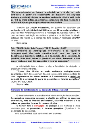 Direito Ambiental - Advogado – EPE
Prof. Rosenval Júnior – Aula 00
Prof. Rosenval Júnior www.estrategiaconcursos.com.br Página 36 de 61
"No procedimento de licença ambiental, se o órgão do meio
ambiente, a partir do recebimento do Relatório de Impacto
Ambiental (RIMA), deixar de realizar audiência pública solicitada
por 50 ou mais cidadãos, a licença concedida não terá validade e
vulnerará o princípio da participação comunitária."
"Sempre que julgar necessário, ou quando for solicitado por
entidade civil, pelo Ministério Público, ou por 50 ou mais cidadãos, o
Órgão do Meio Ambiente promoverá a realização de Audiência Pública. No
caso de haver solicitação de audiência pública e na hipótese do Órgão
Estadual não realizá-la, a licença não terá validade." Resolução CONAMA
nº 9/87.
Item certo.
36 - (CESPE/UnB - Juiz Federal/TRF 5ª Região - 2005)
"Os princípios da participação comunitária e da equidade
intergeracional têm sede constitucional, uma vez que a
Constituição brasileira estabelece a faculdade de a coletividade
praticar atos com vistas à proteção do meio ambiente e sua
preservação em prol das presentes e futuras gerações."
A coletividade tem o dever, e não a faculdade, de defender e
preservar o meio ambiente.
"Todos têm direito ao meio ambiente ecologicamente
equilibrado, bem de uso comum do povo e essencial à sadia qualidade de
vida, impondo-se ao Poder Público e à coletividade o dever de
defendê-lo e preservá-lo para as presentes e futuras gerações."
CF/88, art. 225, Caput.
Item errado.
Princípio da Solidariedade ou Equidade Intergeracional
O desenvolvimento sustentável visa à concretização desse princípio.
As gerações presentes possuem o direito de utilizar os recursos
ambientais, mas de maneira sustentável, racional, de forma a não
privar as gerações futuras do mesmo direito.
O homem tem a obrigação de proteger e de melhorar o meio
ambiente para as presentes e futuras gerações. (Princípio 1 da
Declaração de Estocolmo).
Esta solidariedade pode ser dividida em 2 formas:
0
Aula Demonstrativa
 