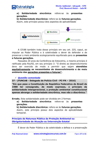 Direito Ambiental - Advogado – EPE
Prof. Rosenval Júnior – Aula 00
Prof. Rosenval Júnior www.estrategiaconcursos.com.br Página 37 de 61
a) Solidariedade sincrônica: refere-se às presentes
gerações.
b) Solidariedade diacrônica: refere-se às futuras gerações.
Assim, este princípio possui dois aspectos de aplicabilidade
A CF/88 também trata desse princípio em seu art. 225, caput, ao
imputar ao Poder Público e à coletividade o dever de defender e de
preservar o meio ambiente ecologicamente equilibrado para as presentes
e futuras gerações.
Passados 20 anos da Conferência de Estocolmo, o mesmo princípio é
ratificado pela Rio/92, em seu princípio 3: "O direito ao desenvolvimento
deve ser exercido de modo a permitir que sejam atendidas
equitativamente as necessidades de desenvolvimento e de meio
ambiente das gerações presentes e futuras”.
 Questão comentada
37 - (FUNCAB - Delegado de Polícia Civil - PC-PA – 2016)
“Em que pese a Constituição da República Federativa do Brasil de
1988 ter consagrado, de modo expresso, o princípio da
solidariedade intergeracional, a proteção ambiental constitucional
apenas abrange a solidariedade sincrônica, mas não a diacrônica.”
Errado. Esta solidariedade pode ser dividida em 2 formas:
a) Solidariedade sincrônica: refere-se às presentes
gerações.
b) Solidariedade diacrônica: refere-se às futuras gerações.
Assim, este princípio possui dois aspectos de aplicabilidade
temporal.
Princípio da Natureza Pública da Proteção Ambiental ou
Obrigatoriedade de Atuação ou Intervenção Estatal
É dever do Poder Público e da coletividade a defesa e a preservação
0
Aula Demonstrativa
 