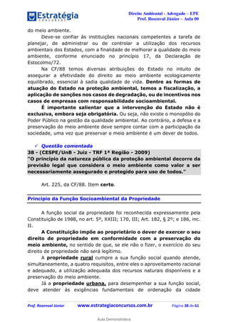 Direito Ambiental - Advogado – EPE
Prof. Rosenval Júnior – Aula 00
Prof. Rosenval Júnior www.estrategiaconcursos.com.br Página 38 de 61
do meio ambiente.
Deve-se confiar às instituições nacionais competentes a tarefa de
planejar, de administrar ou de controlar a utilização dos recursos
ambientais dos Estados, com a finalidade de melhorar a qualidade do meio
ambiente, conforme enunciado no princípio 17, da Declaração de
Estocolmo/72.
Na CF/88 temos diversas atribuições do Estado no intuito de
assegurar a efetividade do direito ao meio ambiente ecologicamente
equilibrado, essencial à sadia qualidade de vida. Dentre as formas de
atuação do Estado na proteção ambiental, temos a fiscalização, a
aplicação de sanções nos casos de degradação, ou de incentivos nos
casos de empresas com responsabilidade socioambiental.
É importante salientar que a intervenção do Estado não é
exclusiva, embora seja obrigatória. Ou seja, não existe o monopólio do
Poder Público na gestão da qualidade ambiental. Ao contrário, a defesa e a
preservação do meio ambiente deve sempre contar com a participação da
sociedade, uma vez que preservar o meio ambiente é um dever de todos.
 Questão comentada
38 - (CESPE/UnB - Juiz - TRF 1ª Região - 2009)
"O princípio da natureza pública da proteção ambiental decorre da
previsão legal que considera o meio ambiente como valor a ser
necessariamente assegurado e protegido para uso de todos."
Art. 225, da CF/88. Item certo.
Princípio da Função Socioambiental da Propriedade
A função social da propriedade foi reconhecida expressamente pela
Constituição de 1988, no art. 5º, XXIII; 170, III; Art. 182, § 2º; e 186, inc.
II.
A Constituição impõe ao proprietário o dever de exercer o seu
direito de propriedade em conformidade com a preservação do
meio ambiente, no sentido de que, se ele não o fizer, o exercício do seu
direito de propriedade não será legítimo.
A propriedade rural cumpre a sua função social quando atende,
simultaneamente, a quatro requisitos, entre eles o aproveitamento racional
e adequado, a utilização adequada dos recursos naturais disponíveis e a
preservação do meio ambiente.
Já a propriedade urbana, para desempenhar a sua função social,
deve atender às exigências fundamentais de ordenação da cidade
0
Aula Demonstrativa
 