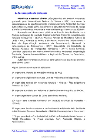 Direito Ambiental - Advogado – EPE
Prof. Rosenval Júnior – Aula 00
Prof. Rosenval Júnior www.estrategiaconcursos.com.br Página 3 de 61
1. Apresentação do professor
Professor Rosenval Júnior, pós-graduado em Direito Ambiental,
graduado pela Universidade Federal de Viçosa - UFV, com curso de
especialização e de aperfeiçoamento em Licenciamento Ambiental. Servidor
público federal, desde 2006. Atualmente é servidor do Ministério da Justiça
e professor de Direito Ambiental e Meio Ambiente para concursos públicos.
Aprovado em 14 concursos públicos na área de Meio Ambiente como
Analista Ambiental do Instituto Brasileiro do Meio Ambiente e dos Recursos
Naturais Renováveis - IBAMA; Analista Pericial do Ministério Público da
União - MPU; Analista do MPMG e do MPSP; Analista de Infraestrutura -
Área de Especialização Ambiental do Departamento Nacional de
Infraestrutura de Transportes - DNIT; Especialista em Regulação da
Agência Nacional de Transportes Terrestres - ANTT; Perito Criminal;
Consultor Legislativo em Meio Ambiente e Direito Ambiental, Organização
Territorial, Desenvolvimento Urbano e Regional da Câmara dos Deputados;
entre outros.
Autor do livro “Direito Ambiental para Concursos e Exame de Ordem”,
pela Editora Juruá.
Alguns concursos em que foi aprovado:
1° lugar para Analista do Ministério Público de MG;
1º lugar para Engenheiro da Casa Civil da Presidência da República;
1° lugar para Técnico em Recursos Naturais – nível II – Área Engenharia
Florestal do IDAF;
2° lugar para Analista em Reforma e Desenvolvimento Agrário do INCRA;
7º lugar Engenheiro Júnior da Caixa Econômica Federal;
10º lugar para Analista Ambiental do Instituto Estadual de Florestas -
IEF/MG;
2° lugar para Analista Ambiental do Instituto Brasileiro do Meio Ambiente
e dos Recursos Naturais Renováveis – IBAMA (Prova objetiva e discursiva);
2° lugar para Perito Criminal da Polícia Civil do Estado do Rio de Janeiro –
PCERJ (Resultado na Prova objetiva, TAF, Avaliação Médica, e
Psicotécnico);
0
Aula Demonstrativa
 