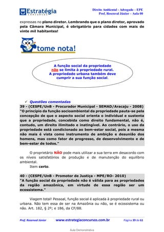 Direito Ambiental - Advogado – EPE
Prof. Rosenval Júnior – Aula 00
Prof. Rosenval Júnior www.estrategiaconcursos.com.br Página 39 de 61
expressas no plano diretor. Lembrando que o plano diretor, aprovado
pela Câmara Municipal, é obrigatório para cidades com mais de
vinte mil habitantes!
 Questões comentadas
39 - (CESPE/UnB - Procurador Municipal - SEMAD/Aracaju - 2008)
"O princípio da função socioambiental da propriedade pauta-se pela
concepção de que o aspecto social orienta o individual e sustenta
que a propriedade, concebida como direito fundamental, não é,
contudo, um direito ilimitado e inatingível. Ao contrário, o uso da
propriedade está condicionado ao bem-estar social, pois a mesma
não mais é vista como instrumento de ambição e desunião dos
homens, mas como fator de progresso, de desenvolvimento e de
bem-estar de todos."
O proprietário NÃO pode mais utilizar a sua terra em desacordo com
os níveis satisfatórios de produção e de manutenção do equilíbrio
ambiental.
Item certo.
40 - (CESPE/UnB - Promotor de Justiça - MPE/RO- 2010)
"A função social da propriedade não é válida para as propriedades
da região amazônica, em virtude de essa região ser um
ecossistema."
Viagem total! Pessoal, função social é aplicada à propriedade rural ou
urbana. Não tem essa de ser na Amazônia ou não, se é ecossistema ou
não. Art. 182, § 2º; e 186, da CF/88.
A função social da propriedade
não se limita à propriedade rural.
A propriedade urbana também deve
cumprir a sua função social.
0
Aula Demonstrativa
 