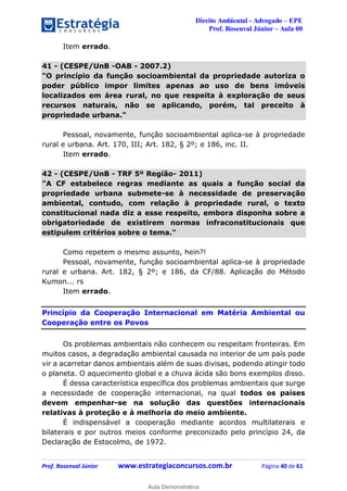 Direito Ambiental - Advogado – EPE
Prof. Rosenval Júnior – Aula 00
Prof. Rosenval Júnior www.estrategiaconcursos.com.br Página 40 de 61
Item errado.
41 - (CESPE/UnB -OAB - 2007.2)
"O princípio da função socioambiental da propriedade autoriza o
poder público impor limites apenas ao uso de bens imóveis
localizados em área rural, no que respeita à exploração de seus
recursos naturais, não se aplicando, porém, tal preceito à
propriedade urbana."
Pessoal, novamente, função socioambiental aplica-se à propriedade
rural e urbana. Art. 170, III; Art. 182, § 2º; e 186, inc. II.
Item errado.
42 - (CESPE/UnB - TRF 5º Região- 2011)
"A CF estabelece regras mediante as quais a função social da
propriedade urbana submete-se à necessidade de preservação
ambiental, contudo, com relação à propriedade rural, o texto
constitucional nada diz a esse respeito, embora disponha sobre a
obrigatoriedade de existirem normas infraconstitucionais que
estipulem critérios sobre o tema."
Como repetem o mesmo assunto, hein?!
Pessoal, novamente, função socioambiental aplica-se à propriedade
rural e urbana. Art. 182, § 2º; e 186, da CF/88. Aplicação do Método
Kumon... rs
Item errado.
Princípio da Cooperação Internacional em Matéria Ambiental ou
Cooperação entre os Povos
Os problemas ambientais não conhecem ou respeitam fronteiras. Em
muitos casos, a degradação ambiental causada no interior de um país pode
vir a acarretar danos ambientais além de suas divisas, podendo atingir todo
o planeta. O aquecimento global e a chuva ácida são bons exemplos disso.
É dessa característica específica dos problemas ambientais que surge
a necessidade de cooperação internacional, na qual todos os países
devem empenhar-se na solução das questões internacionais
relativas à proteção e à melhoria do meio ambiente.
É indispensável a cooperação mediante acordos multilaterais e
bilaterais e por outros meios conforme preconizado pelo princípio 24, da
Declaração de Estocolmo, de 1972.
0
Aula Demonstrativa
 