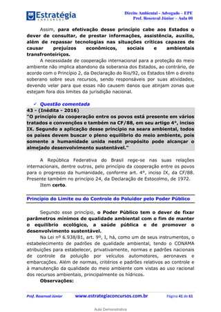 Direito Ambiental - Advogado – EPE
Prof. Rosenval Júnior – Aula 00
Prof. Rosenval Júnior www.estrategiaconcursos.com.br Página 41 de 61
Assim, para efetivação desse princípio cabe aos Estados o
dever de consultar, de prestar informações, assistência, auxílio,
além de repassar tecnologias nas situações críticas capazes de
causar prejuízos econômicos, sociais e ambientais
transfronteiriços.
A necessidade de cooperação internacional para a proteção do meio
ambiente não implica abandono da soberania dos Estados, ao contrário, de
acordo com o Princípio 2, da Declaração do Rio/92, os Estados têm o direito
soberano sobre seus recursos, sendo responsáveis por suas atividades,
devendo velar para que essas não causem danos que atinjam zonas que
estejam fora dos limites da jurisdição nacional.
 Questão comentada
43 - (Inédita - 2016)
"O princípio da cooperação entre os povos está presente em vários
tratados e convenções e também na CF/88, em seu artigo 4°, inciso
IX. Segundo a aplicação desse princípio na seara ambiental, todos
os países devem buscar o pleno equilíbrio do meio ambiente, pois
somente a humanidade unida neste propósito pode alcançar o
almejado desenvolvimento sustentável."
A República Federativa do Brasil rege-se nas suas relações
internacionais, dentre outros, pelo princípio da cooperação entre os povos
para o progresso da humanidade, conforme art. 4°, inciso IX, da CF/88.
Presente também no princípio 24, da Declaração de Estocolmo, de 1972.
Item certo.
Princípio do Limite ou do Controle do Poluidor pelo Poder Público
Segundo esse princípio, o Poder Público tem o dever de fixar
parâmetros mínimos de qualidade ambiental com o fim de manter
o equilíbrio ecológico, a saúde pública e de promover o
desenvolvimento sustentável.
Na Lei nº 6.938/81, art. 9º, I, há, como um de seus instrumentos, o
estabelecimento de padrões de qualidade ambiental, tendo o CONAMA
atribuições para estabelecer, privativamente, normas e padrões nacionais
de controle da poluição por veículos automotores, aeronaves e
embarcações. Além de normas, critérios e padrões relativos ao controle e
à manutenção da qualidade do meio ambiente com vistas ao uso racional
dos recursos ambientais, principalmente os hídricos.
Observações:
0
Aula Demonstrativa
 