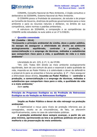 Direito Ambiental - Advogado – EPE
Prof. Rosenval Júnior – Aula 00
Prof. Rosenval Júnior www.estrategiaconcursos.com.br Página 42 de 61
CONAMA, Conselho Nacional do Meio Ambiente, é órgão consultivo e
deliberativo do SISNAMA, Sistema Nacional do Meio Ambiente.
O CONAMA possui a finalidade de assessorar, de estudar e de propor
ao Conselho de Governo, diretrizes de políticas governamentais para o meio
ambiente e para os recursos naturais e deliberar, no âmbito de sua
competência, sobre normas e padrões ambientais.
A estrutura do SISNAMA, a composição e as competências do
CONAMA serão estudadas na aula sobre a Lei nº 6.938/81.
 Questão comentada
44- (Inédita - 2016)
"Consoante o princípio ambiental do Limite, deve o poder público,
no escopo de assegurar a efetividade do direito ao ambiente
ecologicamente equilibrado, controlar a produção, a
comercialização e o emprego de técnicas, métodos e substâncias
que comportem risco para a vida, a qualidade de vida e o meio
ambiente"
Literalidade do art. 225, § 1º, V, da CF/88.
"Art. 225. Todos têm direito ao meio ambiente ecologicamente
equilibrado, bem de uso comum do povo e essencial à sadia qualidade de
vida, impondo-se ao Poder Público e à coletividade o dever de defendê-lo
e preservá-lo para as presentes e futuras gerações. § 1º - Para assegurar
a efetividade desse direito, incumbe ao Poder Público: V - controlar a
produção, a comercialização e o emprego de técnicas, métodos e
substâncias que comportem risco para a vida, a qualidade de vida
e o meio ambiente;"
Item certo.
Princípio do Progresso Ecológico ou da Proibição do Retrocesso
Ecológico ou da Vedação ao Retrocesso Ecológico
Impõe ao Poder Público o dever de não retroagir na proteção
ambiental.
É inadmissível o recuo para níveis de proteção inferiores aos já
consagrados, exceto se as circunstâncias, de fato, se alterarem
significativamente, como no caso de calamidades públicas.
A proteção ambiental deve sempre avançar, a partir de um
piso mínimo, aprimorando as leis e as políticas públicas em prol da
melhoria e da preservação do meio ambiente.
0
Aula Demonstrativa
 