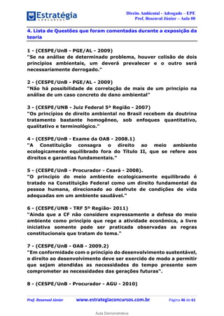 Direito Ambiental - Advogado – EPE
Prof. Rosenval Júnior – Aula 00
Prof. Rosenval Júnior www.estrategiaconcursos.com.br Página 46 de 61
4. Lista de Questões que foram comentadas durante a exposição da
teoria
1 - (CESPE/UnB - PGE/AL - 2009)
"Se na análise de determinado problema, houver colisão de dois
princípios ambientais, um deverá prevalecer e o outro será
necessariamente derrogado."
2 - (CESPE/UnB - PGE/AL - 2009)
"Não há possibilidade de correlação de mais de um princípio na
análise de um caso concreto de dano ambiental"
3 - (CESPE/UNB - Juiz Federal 5ª Região - 2007)
"Os princípios de direito ambiental no Brasil recebem da doutrina
tratamento bastante homogêneo, sob enfoques quantitativo,
qualitativo e terminológico."
4 - (CESPE/UnB - Exame da OAB - 2008.1)
"A Constituição consagra o direito ao meio ambiente
ecologicamente equilibrado fora do Título II, que se refere aos
direitos e garantias fundamentais."
5 - (CESPE/UnB - Procurador - Ceará - 2008).
"O princípio do meio ambiente ecologicamente equilibrado é
tratado na Constituição Federal como um direito fundamental da
pessoa humana, direcionado ao desfrute de condições de vida
adequadas em um ambiente saudável."
6 - (CESPE/UNB - TRF 5º Região- 2011)
"Ainda que a CF não considere expressamente a defesa do meio
ambiente como princípio que rege a atividade econômica, a livre
iniciativa somente pode ser praticada observadas as regras
constitucionais que tratam do tema."
7 - (CESPE/UnB - OAB - 2009.2)
"Em conformidade com o princípio do desenvolvimento sustentável,
o direito ao desenvolvimento deve ser exercido de modo a permitir
que sejam atendidas as necessidades do tempo presente sem
comprometer as necessidades das gerações futuras".
8 - (CESPE/UnB - Procurador - AGU - 2010)
0
Aula Demonstrativa
 