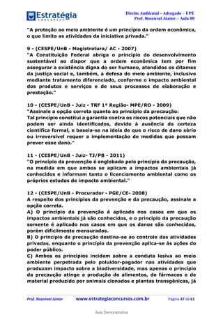 Direito Ambiental - Advogado – EPE
Prof. Rosenval Júnior – Aula 00
Prof. Rosenval Júnior www.estrategiaconcursos.com.br Página 47 de 61
"A proteção ao meio ambiente é um princípio da ordem econômica,
o que limita as atividades da iniciativa privada."
9 - (CESPE/UnB - Magistratura/ AC - 2007)
"A Constituição Federal abriga o princípio do desenvolvimento
sustentável ao dispor que a ordem econômica tem por fim
assegurar a existência digna do ser humano, atendidos os ditames
da justiça social e, também, a defesa do meio ambiente, inclusive
mediante tratamento diferenciado, conforme o impacto ambiental
dos produtos e serviços e de seus processos de elaboração e
prestação."
10 - (CESPE/UnB - Juiz - TRF 1ª Região- MPE/RO - 2009)
"Assinale a opção correta quanto ao princípio da precaução:
Tal princípio constitui a garantia contra os riscos potenciais que não
podem ser ainda identificados, devido à ausência da certeza
científica formal, e baseia-se na ideia de que o risco de dano sério
ou irreversível requer a implementação de medidas que possam
prever esse dano."
11 - (CESPE/UnB - Juiz- TJ/PB - 2011)
"O princípio da prevenção é englobado pelo princípio da precaução,
na medida em que ambos se aplicam a impactos ambientais já
conhecidos e informam tanto o licenciamento ambiental como os
próprios estudos de impacto ambiental."
12 - (CESPE/UnB - Procurador - PGE/CE- 2008)
A respeito dos princípios da prevenção e da precaução, assinale a
opção correta.
A) O princípio da prevenção é aplicado nos casos em que os
impactos ambientais já são conhecidos, e o princípio da precaução
somente é aplicado nos casos em que os danos são conhecidos,
porém dificilmente mensurados.
B) O princípio da precaução destina-se ao controle das atividades
privadas, enquanto o princípio da prevenção aplica-se às ações do
poder público.
C) Ambos os princípios incidem sobre a conduta lesiva ao meio
ambiente perpetrada pelo poluidor-pagador nas atividades que
produzam impacto sobre a biodiversidade, mas apenas o princípio
da precaução atinge a produção de alimentos, de fármacos e de
material produzido por animais clonados e plantas transgênicas, já
0
Aula Demonstrativa
 