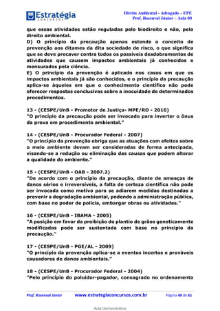 Direito Ambiental - Advogado – EPE
Prof. Rosenval Júnior – Aula 00
Prof. Rosenval Júnior www.estrategiaconcursos.com.br Página 48 de 61
que essas atividades estão reguladas pelo biodireito e não, pelo
direito ambiental.
D) O princípio da precaução apenas estende o conceito de
prevenção aos ditames da dita sociedade de risco, o que significa
que se deve precaver contra todos os possíveis desdobramentos de
atividades que causem impactos ambientais já conhecidos e
mensurados pela ciência.
E) O princípio da prevenção é aplicado nos casos em que os
impactos ambientais já são conhecidos, e o princípio da precaução
aplica-se àqueles em que o conhecimento científico não pode
oferecer respostas conclusivas sobre a inocuidade de determinados
procedimentos.
13 - (CESPE/UnB - Promotor de Justiça- MPE/RO - 2010)
"O princípio da precaução pode ser invocado para inverter o ônus
da prova em procedimento ambiental."
14 - (CESPE/UnB - Procurador Federal - 2007)
"O princípio da prevenção obriga que as atuações com efeitos sobre
o meio ambiente devam ser consideradas de forma antecipada,
visando-se a redução ou eliminação das causas que podem alterar
a qualidade do ambiente."
15 - (CESPE/UnB - OAB - 2007.2)
"De acordo com o princípio da precaução, diante de ameaças de
danos sérios e irreversíveis, a falta de certeza científica não pode
ser invocada como motivo para se adiarem medidas destinadas a
prevenir a degradação ambiental, podendo a administração pública,
com base no poder de polícia, embargar obras ou atividades."
16 - (CESPE/UnB - IBAMA - 2005)
"A posição em favor da proibição do plantio de grãos geneticamente
modificados pode ser sustentada com base no princípio da
precaução."
17 - (CESPE/UnB - PGE/AL - 2009)
"O princípio da prevenção aplica-se a eventos incertos e prováveis
causadores de danos ambientais."
18 - (CESPE/UnB - Procurador Federal - 2004)
"Pelo princípio do poluidor-pagador, consagrado no ordenamento
0
Aula Demonstrativa
 