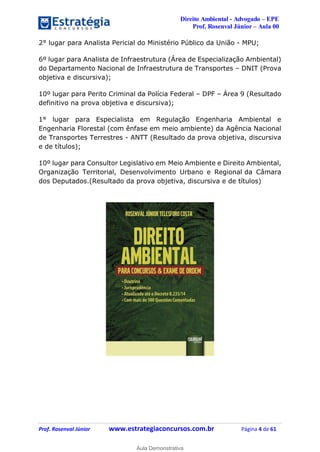 Direito Ambiental - Advogado – EPE
Prof. Rosenval Júnior – Aula 00
Prof. Rosenval Júnior www.estrategiaconcursos.com.br Página 4 de 61
2° lugar para Analista Pericial do Ministério Público da União - MPU;
6º lugar para Analista de Infraestrutura (Área de Especialização Ambiental)
do Departamento Nacional de Infraestrutura de Transportes – DNIT (Prova
objetiva e discursiva);
10º lugar para Perito Criminal da Polícia Federal – DPF – Área 9 (Resultado
definitivo na prova objetiva e discursiva);
1° lugar para Especialista em Regulação Engenharia Ambiental e
Engenharia Florestal (com ênfase em meio ambiente) da Agência Nacional
de Transportes Terrestres - ANTT (Resultado da prova objetiva, discursiva
e de títulos);
10º lugar para Consultor Legislativo em Meio Ambiente e Direito Ambiental,
Organização Territorial, Desenvolvimento Urbano e Regional da Câmara
dos Deputados.(Resultado da prova objetiva, discursiva e de títulos)
0
Aula Demonstrativa
 