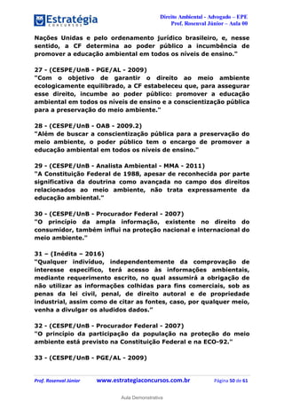 Direito Ambiental - Advogado – EPE
Prof. Rosenval Júnior – Aula 00
Prof. Rosenval Júnior www.estrategiaconcursos.com.br Página 50 de 61
Nações Unidas e pelo ordenamento jurídico brasileiro, e, nesse
sentido, a CF determina ao poder público a incumbência de
promover a educação ambiental em todos os níveis de ensino."
27 - (CESPE/UnB - PGE/AL - 2009)
"Com o objetivo de garantir o direito ao meio ambiente
ecologicamente equilibrado, a CF estabeleceu que, para assegurar
esse direito, incumbe ao poder público: promover a educação
ambiental em todos os níveis de ensino e a conscientização pública
para a preservação do meio ambiente."
28 - (CESPE/UnB - OAB - 2009.2)
"Além de buscar a conscientização pública para a preservação do
meio ambiente, o poder público tem o encargo de promover a
educação ambiental em todos os níveis de ensino."
29 - (CESPE/UnB - Analista Ambiental - MMA - 2011)
"A Constituição Federal de 1988, apesar de reconhecida por parte
significativa da doutrina como avançada no campo dos direitos
relacionados ao meio ambiente, não trata expressamente da
educação ambiental."
30 - (CESPE/UnB - Procurador Federal - 2007)
"O princípio da ampla informação, existente no direito do
consumidor, também influi na proteção nacional e internacional do
meio ambiente."
31 – (Inédita – 2016)
“Qualquer indivíduo, independentemente da comprovação de
interesse específico, terá acesso às informações ambientais,
mediante requerimento escrito, no qual assumirá a obrigação de
não utilizar as informações colhidas para fins comerciais, sob as
penas da lei civil, penal, de direito autoral e de propriedade
industrial, assim como de citar as fontes, caso, por qualquer meio,
venha a divulgar os aludidos dados.”
32 - (CESPE/UnB - Procurador Federal - 2007)
"O princípio da participação da população na proteção do meio
ambiente está previsto na Constituição Federal e na ECO-92."
33 - (CESPE/UnB - PGE/AL - 2009)
0
Aula Demonstrativa
 