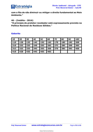 Direito Ambiental - Advogado – EPE
Prof. Rosenval Júnior – Aula 00
Prof. Rosenval Júnior www.estrategiaconcursos.com.br Página 53 de 61
com o fito de não diminuir ou mitigar o direito fundamental ao Meio
Ambiente."
46 - (Inédita - 2016)
"O princípio do protetor-recebedor está expressamente previsto na
Política Nacional de Resíduos Sólidos."
Gabarito
1E 2E 3E 4C 5C 6E 7C 8C 9C 10C
11E 12E 13C 14C 15C 16C 17E 18C 19C 20E
21E 22C 23C 24E 25C 26C 27C 28C 29E 30C
31C 32C 33C 34C 35C 36E 37E 38C 39C 40E
41E 42E 43C 44C 45C 46C
0
Aula Demonstrativa
 