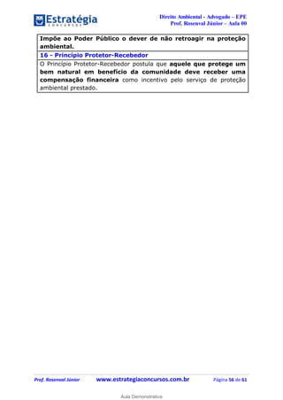 Direito Ambiental - Advogado – EPE
Prof. Rosenval Júnior – Aula 00
Prof. Rosenval Júnior www.estrategiaconcursos.com.br Página 56 de 61
Impõe ao Poder Público o dever de não retroagir na proteção
ambiental.
16 - Princípio Protetor-Recebedor
O Princípio Protetor-Recebedor postula que aquele que protege um
bem natural em benefício da comunidade deve receber uma
compensação financeira como incentivo pelo serviço de proteção
ambiental prestado.
0
Aula Demonstrativa
 