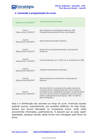 Direito Ambiental - Advogado – EPE
Prof. Rosenval Júnior – Aula 00
Prof. Rosenval Júnior www.estrategiaconcursos.com.br Página 5 de 61
2. Conteúdo e programação do curso
Disponível em 24/02/2017
Princípios do Direito Ambiental
Aula 01
Disponível em 10/03/2017
Meio Ambiente na Constituição Federal de 1988.
Competência ambiental da União e dos Estados.
Aula 02
Disponível em 20/03/2017
Sistema Nacional do Meio Ambiente.
Aula 03
Disponível em 01/04/2017
Estudo Prévio de Impacto Ambiental. Licenciamento
Ambiental.
Aula 04
Disponível em 10/04/2017
Crimes Ambientais: Lei nº 9.605, de 12 de fevereiro de 1998.
Aula 05
Disponível em 20/04/2017
Infrações Administrativas Ambientais.
Aula 06
Disponível em 25/04/2017
Sistema Nacional de Unidades de Conservação da
Natureza.
Aula 07
Disponível em 30/04/2017
Recursos Hídricos: fundamentos da política nacional de
recursos hídricos; enquadramento dos corpos de água e
competência para classificação das águas; outorga de direito
de uso de recursos hídricos; cobrança do uso de recursos
hídricos; Agência Nacional de Águas - ANA; Comitês de
Bacia Hidrográfica.
Essa é a distribuição dos assuntos ao longo do curso. Eventuais ajustes
poderão ocorrer, especialmente, por questões didáticas. De todo modo,
sempre que houver alterações no cronograma acima, vocês serão
previamente informados, justificando-se. É possível que as aulas sejam
adiantadas. Qualquer dúvida, basta enviar uma mensagem pelo fórum do
aluno.
0
Aula Demonstrativa
 