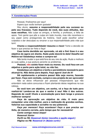 Direito Ambiental - Advogado – EPE
Prof. Rosenval Júnior – Aula 00
Prof. Rosenval Júnior www.estrategiaconcursos.com.br Página 59 de 61
7. Considerações Finais
Pessoal, finalizamos por aqui!
Espero que vocês tenham gostado!
Meu aluno, assuma a responsabilidade pelo seu sucesso ou
pelo seu fracasso. Tudo depende de você, das suas atitudes, das
suas escolhas. Não culpe os amigos, a família, o professor, a falta de
apoio. Tem gente que põe a culpa em todo mundo, mas não reconhece o
seu papel como protagonista da história. Você pode escolher achar
culpados e dar desculpas ou encarar a sua responsabilidade pela vida que
tem!
Chame a responsabilidade! Assuma o risco! Tome a decisão de
fazer o que precisa ser feito e faça!
Caso tenha decidido ser aprovado, vá até o fim! Esse é o seu
objetivo de agora em diante. Nada pode desviá-lo dele! Desafie-se!
Motive-se! Estabeleça metas e cumpra-as!
Não tente mudar o que está fora do seu raio de ação. Mude e melhore
as suas ações, a sua postura perante os problemas.
Pessoal, não existe fazer mais ou menos. Ou você foca em um
objetivo e parte para ação total, ou não faz.
Estabeleça um objetivo e tenha a persistência necessária para
alcançá-lo. Não deixe para depois. Faça agora! Just do it!
Dê rapidamente o primeiro passo! Não seja morno, fazendo
por fazer. Faça com vontade, cumpra o seu projeto de ser aprovado!
Não se deixe influenciar por pessoas irresponsáveis que não
entendem nada sobre concursos e ficam plantando ideias negativas na sua
cabeça.
Se você tem um objetivo, um sonho, vá e faça de tudo para
realizá-lo! Lembre-se de que o sonho é seu! Não é dos outros.
Depende de você! Chute a acomodação para bem longe e procure
melhorar sempre!
Faça da aprovação um objetivo de vida. O meio para
conquistar uma vida melhor, para a realização de grandes sonhos.
Valorize sua capacidade e acredite no seu potencial.
Faça por merecer! Faça acontecer! Faça o que precisa ser
feito, da maneira correta, pelo tempo que for necessário!
Conte comigo nessa etapa!
Rosenval Júnior
Perfil no FB: Rosenval Júnior (escolha a opção seguir)
Página no FB: Rosenval Jr (Basta curtir)
0
Aula Demonstrativa
 