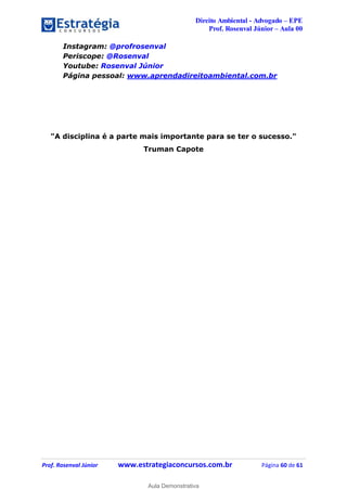 Direito Ambiental - Advogado – EPE
Prof. Rosenval Júnior – Aula 00
Prof. Rosenval Júnior www.estrategiaconcursos.com.br Página 60 de 61
Instagram: @profrosenval
Periscope: @Rosenval
Youtube: Rosenval Júnior
Página pessoal: www.aprendadireitoambiental.com.br
"A disciplina é a parte mais importante para se ter o sucesso."
Truman Capote
0
Aula Demonstrativa
 