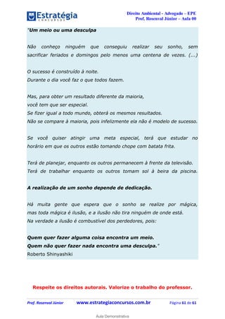 Direito Ambiental - Advogado – EPE
Prof. Rosenval Júnior – Aula 00
Prof. Rosenval Júnior www.estrategiaconcursos.com.br Página 61 de 61
"Um meio ou uma desculpa
Não conheço ninguém que conseguiu realizar seu sonho, sem
sacrificar feriados e domingos pelo menos uma centena de vezes. (...)
O sucesso é construído à noite.
Durante o dia você faz o que todos fazem.
Mas, para obter um resultado diferente da maioria,
você tem que ser especial.
Se fizer igual a todo mundo, obterá os mesmos resultados.
Não se compare à maioria, pois infelizmente ela não é modelo de sucesso.
Se você quiser atingir uma meta especial, terá que estudar no
horário em que os outros estão tomando chope com batata frita.
Terá de planejar, enquanto os outros permanecem à frente da televisão.
Terá de trabalhar enquanto os outros tomam sol à beira da piscina.
A realização de um sonho depende de dedicação.
Há muita gente que espera que o sonho se realize por mágica,
mas toda mágica é ilusão, e a ilusão não tira ninguém de onde está.
Na verdade a ilusão é combustível dos perdedores, pois:
Quem quer fazer alguma coisa encontra um meio.
Quem não quer fazer nada encontra uma desculpa."
Roberto Shinyashiki
Respeite os direitos autorais. Valorize o trabalho do professor.
0
Aula Demonstrativa
 