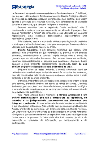 Direito Ambiental - Advogado – EPE
Prof. Rosenval Júnior – Aula 00
Prof. Rosenval Júnior www.estrategiaconcursos.com.br Página 7 de 61
de Bessa Antunes predomina o uso do termo Direito Ambiental. Édis Milaré,
por sua vez, utiliza o termo Direito do Ambiente. Direito Ecológico e Direito
de Proteção da Natureza possuem abrangência mais restrita, pois visam
apenas à proteção dos recursos naturais, não considerando os aspectos
culturais e artificiais, que também integram o ambiente.
Deve-se ressaltar que a expressão “meio ambiente” não é
considerada a mais correta, pois representa um vício de linguagem. Isso
porque “ambiente” e “meio” são sinônimos e sua utilização em conjunto
representaria uma repetição desnecessária, representando uma
redundância (pleonasmo).
Não obstante, essa é a expressão utilizada pela legislação brasileira
e aceita por muitos doutrinadores, principalmente porque é a nomenclatura
utilizada pela Constituição Federal de 1988.
Direito Ambiental é um conjunto normativo que possuiu uma
essência mais preventiva do que reparatória ou punitiva e um enfoque
sistêmico, multidisciplinar e coletivo. Impõe limites com o intuito de
garantir que as atividades humanas não causem danos ao ambiente,
impondo responsabilidades e sanções aos poluidores. Ademais, busca
garantir o meio ambiente ecologicamente equilibrado, bem de uso
comum do povo e essencial à sadia qualidade de vida.
Segundo Paulo de Bessa Antunes, o Direito Ambiental pode ser
definido como um direito que se desdobra em três vertentes fundamentais,
que são constituídas pelo direito ao meio ambiente, direito sobre o meio
ambiente e direito do meio ambiente.
O Direito Ambiental é uma concepção de aplicação da ordem jurídica
que penetra, transversalmente, em todos os ramos do Direito. O Direito
Ambiental, portanto, tem uma dimensão humana, uma dimensão ecológica
e uma dimensão econômica que se devem harmonizar sob o conceito de
desenvolvimento sustentável.
Para Paulo Affonso Leme Machado, o Direito Ambiental é um
Direito sistematizador, que faz a articulação da legislação, da
doutrina e da jurisprudência concernentes aos elementos que
integram o ambiente. Procura evitar o isolamento dos temas ambientais
e sua abordagem antagônica. Não se trata mais de construir um Direito das
Águas, um Direito da Atmosfera, um Direito do Solo, um Direito Florestal,
um Direito da Fauna ou um Direito da Biodiversidade. O Direito Ambiental
não ignora o que cada matéria tem de específico, mas busca interligar esses
temas com a argamassa da identidade dos instrumentos jurídicos de
prevenção e reparação, de informação, de monitoramento e de
participação.
0
Aula Demonstrativa
 