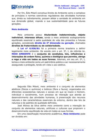 Direito Ambiental - Advogado – EPE
Prof. Rosenval Júnior – Aula 00
Prof. Rosenval Júnior www.estrategiaconcursos.com.br Página 8 de 61
Por fim, Édis Milaré conceitua Direito do Ambiente como o complexo
de princípios e normas coercitivas reguladoras das atividades humanas
que, direta ou indiretamente, possam afetar a sanidade do ambiente em
sua dimensão global, visando a sua sustentabilidade para as futuras
gerações.
Meio Ambiente
Meio ambiente possui titularidade indeterminada, objeto
indivisível, interesse difuso, sendo o meio ambiente ecologicamente
equilibrado essencial à sadia qualidade de vida das presentes e futuras
gerações, considerado direito de 3ª dimensão ou geração, chamados
direitos de fraternidade ou de solidariedade.
A Lei nº 6.938/81 foi a primeira norma brasileira a definir
legalmente meio ambiente. De acordo com o art. 3º, I, da referida lei,
MEIO AMBIENTE é o conjunto de condições, leis, influências e
interações de ordem física, química e biológica que permite, abriga
e rege a vida em todas as suas formas. Ademais, em seu art. 2º, I,
temos o meio ambiente como um patrimônio público a ser necessariamente
assegurado e protegido, tendo em vista o uso coletivo.
Segundo Édis Milaré, meio ambiente é o conjunto de elementos
abióticos (físicos e químicos) e bióticos (flora e fauna), organizados em
diferentes ecossistemas naturais e sociais em que se insere o Homem,
individual e socialmente, num processo de interação que atenda ao
desenvolvimento das atividades humanas, à preservação dos recursos
naturais e das características essenciais do entorno, dentro das leis da
natureza e de padrões de qualidade definidos.
José Afonso da Silva define meio ambiente como a interação do
conjunto de elementos naturais, artificiais e culturais que propiciem o
desenvolvimento equilibrado da vida em todas as suas formas.
Em uma classificação meramente acadêmica, Meio Ambiente pode
ser dividido em:
0
Aula Demonstrativa
 