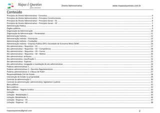 www.mapasequestoes.com.br
mapasequestoes@gmail.com 2
Direito Administrativo
Conteúdo
Princípios do Direito Administrativo - Conceitos....................................................................................................................................................................................................... 4
Princípios do Direito Administrativo – Princípios Constitucionais............................................................................................................................................................................. 5
Princípios do Direito Administrativo – Princípios Gerais – 01 ................................................................................................................................................................................... 6
Princípios do Direito Administrativo – Princípios Gerais – 02 ................................................................................................................................................................................... 7
Administração Pública................................................................................................................................................................................................................................................ 8
Órgãos públicos.......................................................................................................................................................................................................................................................... 9
Organização da Administração ................................................................................................................................................................................................................................ 10
Organização da Administração – Paraestatais......................................................................................................................................................................................................... 11
Administração Indireta............................................................................................................................................................................................................................................. 12
Administração Indireta – Autarquias ....................................................................................................................................................................................................................... 13
Administração Indireta – Fundações ....................................................................................................................................................................................................................... 14
Administração Indireta – Empresa Pública (EP) e Sociedade de Economia Mista (SEM)........................................................................................................................................ 16
Ato administrativo – Requisitos – 01....................................................................................................................................................................................................................... 17
Ato administrativo – Requisitos – 02 – Competência.............................................................................................................................................................................................. 18
Ato administrativo – Requisitos – 03 – Forma......................................................................................................................................................................................................... 19
Ato administrativo – Requisitos – 04 – Motivo........................................................................................................................................................................................................ 20
Ato administrativo: atributos................................................................................................................................................................................................................................... 21
Ato administrativo: classificação 1........................................................................................................................................................................................................................... 22
Ato administrativo: Espécies................................................................................................................................................................................................................................... 23
Ato administrativo: revogação e invalidação do ato administrativo....................................................................................................................................................................... 24
Poderes administrativos 1........................................................................................................................................................................................................................................ 25
Poderes administrativos 2 – Decretos Regulamentares.......................................................................................................................................................................................... 26
Poderes administrativos 3 e Abuso de Poder ......................................................................................................................................................................................................... 27
Responsabilidade Civil do Estado............................................................................................................................................................................................................................. 28
Intervenção do Estado na propriedade ................................................................................................................................................................................................................... 29
Controle da administração 1.................................................................................................................................................................................................................................... 30
Controle da administração: administrativo, legislativo e judicial............................................................................................................................................................................ 31
Bens públicos ........................................................................................................................................................................................................................................................... 32
Bens públicos ........................................................................................................................................................................................................................................................... 32
Bens públicos – Regime Jurídico .............................................................................................................................................................................................................................. 33
Licitação ................................................................................................................................................................................................................................................................... 34
Licitação: Modalidades 1......................................................................................................................................................................................................................................... 35
Licitação: Modalidades 2.......................................................................................................................................................................................................................................... 36
Licitação: Dispensa - 01.......................................................................................................................................................................................................................................... 37
Licitação: Dispensa - 02.......................................................................................................................................................................................................................................... 38
 
