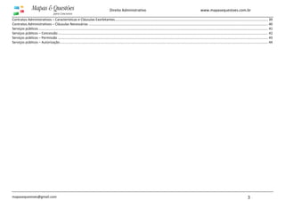 www.mapasequestoes.com.br
mapasequestoes@gmail.com 3
Direito Administrativo
Contratos Administrativos – Características e Cláusulas Exorbitantes.................................................................................................................................................................... 39
Contratos Administrativos – Cláusulas Necessárias ................................................................................................................................................................................................ 40
Serviços públicos...................................................................................................................................................................................................................................................... 41
Serviços públicos – Concessão................................................................................................................................................................................................................................. 42
Serviços públicos – Permissão ................................................................................................................................................................................................................................. 43
Serviços públicos – Autorização............................................................................................................................................................................................................................... 44
 