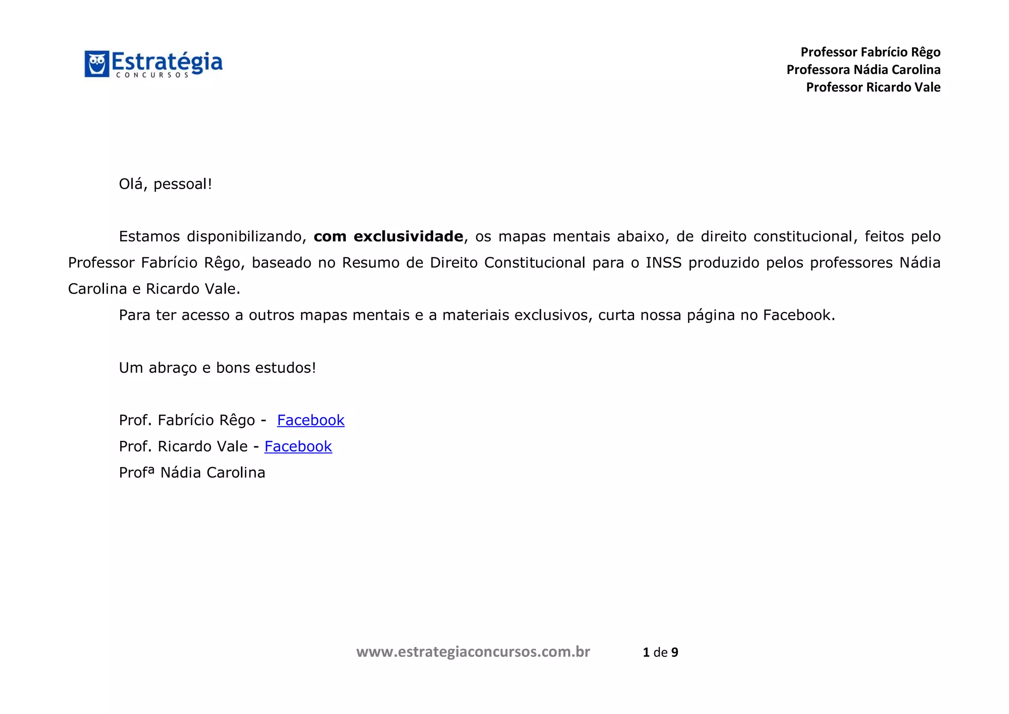 Professor Fabrício Rêgo
Professora Nádia Carolina
Professor Ricardo Vale
www.estrategiaconcursos.com.br 1 de 9
Olá, pessoal!
Estamos disponibilizando, com exclusividade, os mapas mentais abaixo, de direito constitucional, feitos pelo
Professor Fabrício Rêgo, baseado no Resumo de Direito Constitucional para o INSS produzido pelos professores Nádia
Carolina e Ricardo Vale.
Para ter acesso a outros mapas mentais e a materiais exclusivos, curta nossa página no Facebook.
Um abraço e bons estudos!
Prof. Fabrício Rêgo - Facebook
Prof. Ricardo Vale - Facebook
Profª Nádia Carolina