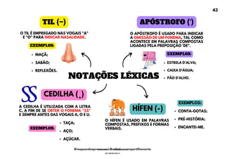 NOTAÇÕES LÉXICAS
O TIL É EMPREGADO NAS VOGAIS "A"
E "O" PARA INDICAR NASALIDADE.
TIL (~) APÓSTROFO (‘)
O APÓSTROFO É USADO PARA INDICAR
A OMISSÃO DE UM FONEMA, TAL COMO
ACONTECE EM PALAVRAS COMPOSTAS
LIGADAS PELA PREPOSIÇÃO 'DE".
MAÇÃ;
SABÃO;
REFLEXÕES.
EXEMPLOS:
ESTRELA D'ALVA;
CAIXA D’ÁGUA;
PÃO D’ALHO.
EXEMPLOS:
CEDILHA (¸)
A CEDILHA É UTILIZADA COM A LETRA
C, A FIM DE SE OBTER O FONEMA "SS"
E SEMPRE ANTES DAS VOGAIS A, O E U.
TAÇA;
AÇO;
AÇÚCAR.
EXEMPLOS:
HÍFEN (-)
O HÍFEN É USADO EM PALAVRAS
COMPOSTAS, PREFIXOS E FORMAS
VERBAIS.
CONTA-GOTAS;
PRÉ-HISTÓRIA;
ENCANTEI-ME.
EXEMPLOS:
43
@mapeandoaprovacoes | Proibido o compartilhamento
Nome: Leandro Paz Rodrigues da Silva
Cpf: 006.024.303-13
 