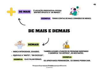 DEMAIS
INDICA INTENSIDADE, EXAGERO.
EQUIVALE A "MUITO", <EM EXCESSO=.
DE MAIS
É LOCUÇÃO PREPOSITIVA; POSSUI
SENTIDO OPOSTO A <DE MENOS=.
TAMBÉM ASSUME A FUNÇÃO DE PRONOME INDEFINIDO
E SIGNIFICA "OS OUTROS", OS RESTANTES.
OS APROVADOS PERMANECEM, OS DEMAIS PODEM SAIR.
DE MAIS E DEMAIS
ELAS FALAM DEMAIS.
EXEMPLO:
EXEMPLO:
TENHO CONTAS DE MAIS E DINHEIRO DE MENOS.
EXEMPLO:
46
@mapeandoaprovacoes | Proibido o compartilhamento
Nome: Leandro Paz Rodrigues da Silva
Cpf: 006.024.303-13
 