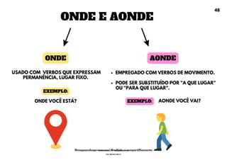 ONDE E AONDE
EMPREGADO COM VERBOS DE MOVIMENTO.
PODE SER SUBSTITUÍDO POR "A QUE LUGAR"
OU "PARA QUE LUGAR".
ONDE AONDE
USADO COM VERBOS QUE EXPRESSAM
PERMANÊNCIA, LUGAR FIXO.
ONDE VOCÊ ESTÁ?
EXEMPLO:
AONDE VOCÊ VAI?
EXEMPLO:
48
@mapeandoaprovacoes | Proibido o compartilhamento
Nome: Leandro Paz Rodrigues da Silva
Cpf: 006.024.303-13
 