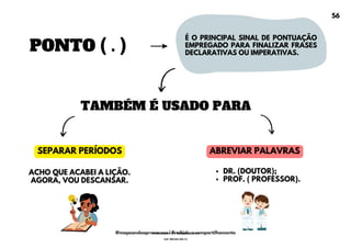 PONTO ( . )
É O PRINCIPAL SINAL DE PONTUAÇÃO
EMPREGADO PARA FINALIZAR FRASES
DECLARATIVAS OU IMPERATIVAS.
TAMBÉM É USADO PARA
SEPARAR PERÍODOS ABREVIAR PALAVRAS
DR. (DOUTOR);
PROF. ( PROFESSOR).
ACHO QUE ACABEI A LIÇÃO.
AGORA, VOU DESCANSAR.
56
@mapeandoaprovacoes | Proibido o compartilhamento
Nome: Leandro Paz Rodrigues da Silva
Cpf: 006.024.303-13
 