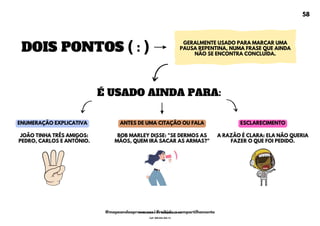DOIS PONTOS ( : )
GERALMENTE USADO PARA MARCAR UMA
PAUSA REPENTINA, NUMA FRASE QUE AINDA
NÃO SE ENCONTRA CONCLUÍDA.
É USADO AINDA PARA:
ENUMERAÇÃO EXPLICATIVA ANTES DE UMA CITAÇÃO OU FALA ESCLARECIMENTO
A RAZÃO É CLARA: ELA NÃO QUERIA
FAZER O QUE FOI PEDIDO.
BOB MARLEY DISSE: "SE DERMOS AS
MÃOS, QUEM IRÁ SACAR AS ARMAS?"
JOÃO TINHA TRÊS AMIGOS:
PEDRO, CARLOS E ANTÔNIO.
58
@mapeandoaprovacoes | Proibido o compartilhamento
Nome: Leandro Paz Rodrigues da Silva
Cpf: 006.024.303-13
 
