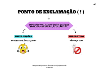 PONTO DE EXCLAMAÇÃO ( ! )
EMPREGADO PARA MARCAR O FIM DE QUALQUER
ENUNCIADO COM ENTONAÇÃO EXCLAMATIVA.
INTERJEIÇÕES IMPERATIVO
MEU DEUS! VOCÊ VIU AQUILO? NÃO FAÇA ISSO!
60
@mapeandoaprovacoes | Proibido o compartilhamento
Nome: Leandro Paz Rodrigues da Silva
Cpf: 006.024.303-13
 