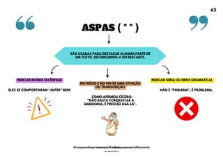 ASPAS ( " " )
SÃO USADAS PARA DESTACAR ALGUMA PARTE DE
UM TEXTO, DISTINGUINDO-A DO RESTANTE.
NO INÍCIO E NO FIM DE UMA CITAÇÃO
OU TRANSCRIÇÃO
INDICAR IRONIA OU ÊNFASE INDICAR GÍRIA OU ERRO GRAMATICAL
NÃO É "POBLEMA", É PROBLEMA.
ELES SE COMPORTARAM <SUPER= BEM!
COMO AFIRMOU CÍCERO:
<NÃO BASTA CONQUISTAR A
SABEDORIA, É PRECISO USÁ-LA".
62
@mapeandoaprovacoes | Proibido o compartilhamento
Nome: Leandro Paz Rodrigues da Silva
Cpf: 006.024.303-13
 