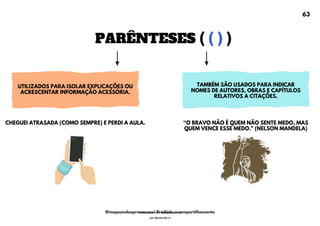 PARÊNTESES ( ( ) )
UTILIZADOS PARA ISOLAR EXPLICAÇÕES OU
ACRESCENTAR INFORMAÇÃO ACESSÓRIA.
TAMBÉM SÃO USADOS PARA INDICAR
NOMES DE AUTORES, OBRAS E CAPÍTULOS
RELATIVOS A CITAÇÕES.
<O BRAVO NÃO É QUEM NÃO SENTE MEDO, MAS
QUEM VENCE ESSE MEDO." (NELSON MANDELA)
CHEGUEI ATRASADA (COMO SEMPRE) E PERDI A AULA.
63
@mapeandoaprovacoes | Proibido o compartilhamento
Nome: Leandro Paz Rodrigues da Silva
Cpf: 006.024.303-13
 