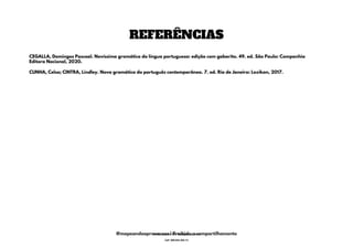 REFERÊNCIAS
CUNHA, Celso; CINTRA, Lindley. Nova gramática do português contemporâneo. 7. ed. Rio de Janeiro: Lexikon, 2017.
CEGALLA, Domingos Pascoal. Novíssima gramática da língua portuguesa: edição com gabarito. 49. ed. São Paulo: Companhia
Editora Nacional, 2020.
@mapeandoaprovacoes | Proibido o compartilhamento
Nome: Leandro Paz Rodrigues da Silva
Cpf: 006.024.303-13
 