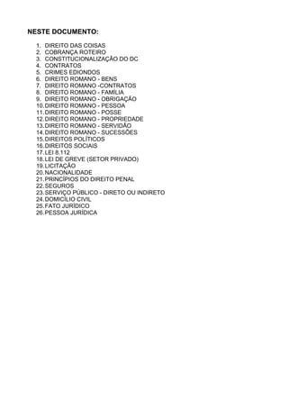 NESTE DOCUMENTO: 
1. DIREITO DAS COISAS 
2. COBRANÇA ROTEIRO 
3. CONSTITUCIONALIZAÇÃO DO DC 
4. CONTRATOS 
5. CRIMES EDIONDOS 
6. DIREITO ROMANO - BENS 
7. DIREITO ROMANO -CONTRATOS 
8. DIREITO ROMANO - FAMÍLIA 
9. DIREITO ROMANO - OBRIGAÇÃO 
10.DIREITO ROMANO - PESSOA 
11.DIREITO ROMANO - POSSE 
12.DIREITO ROMANO - PROPRIEDADE 
13.DIREITO ROMANO - SERVIDÃO 
14.DIREITO ROMANO - SUCESSÕES 
15.DIREITOS POLÍTICOS 
16.DIREITOS SOCIAIS 
17.LEI 8.112 
18.LEI DE GREVE (SETOR PRIVADO) 
19.LICITAÇÃO 
20.NACIONALIDADE 
21.PRINCÍPIOS DO DIREITO PENAL 
22.SEGUROS 
23.SERVIÇO PÚBLICO - DIRETO OU INDIRETO 
24.DOMICÍLIO CIVIL 
25.FATO JURÍDICO 
26.PESSOA JURÍDICA 
 