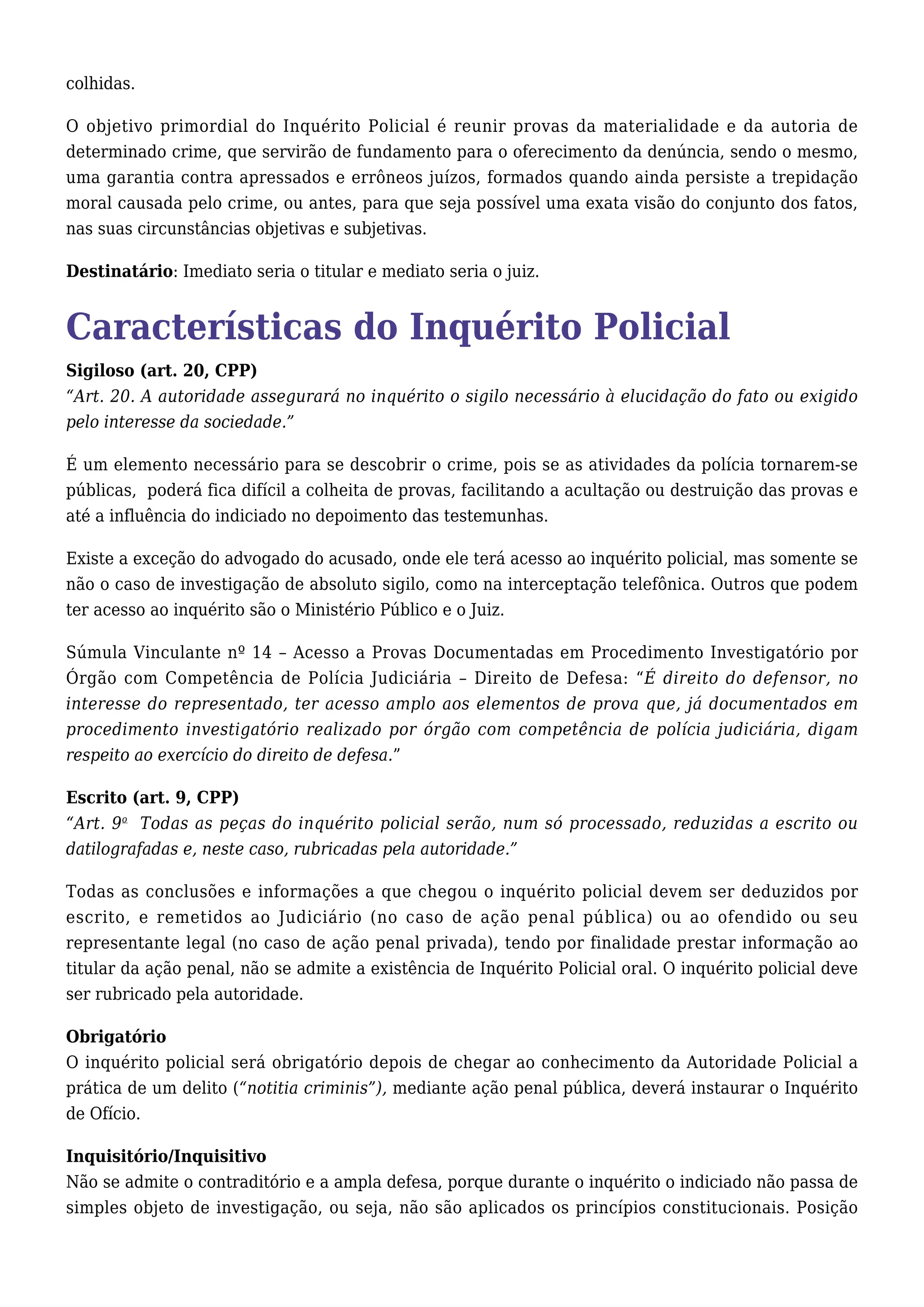 colhidas. 
O objetivo primordial do Inquérito Policial é reunir provas da materialidade e da autoria de 
determinado crime, que servirão de fundamento para o oferecimento da denúncia, sendo o mesmo, 
uma garantia contra apressados e errôneos juízos, formados quando ainda persiste a trepidação 
moral causada pelo crime, ou antes, para que seja possível uma exata visão do conjunto dos fatos, 
nas suas circunstâncias objetivas e subjetivas. 
Destinatário: Imediato seria o titular e mediato seria o juiz. 
Características do Inquérito Policial 
Sigiloso (art. 20, CPP) 
“Art. 20. A autoridade assegurará no inquérito o sigilo necessário à elucidação do fato ou exigido 
pelo interesse da sociedade.” 
É um elemento necessário para se descobrir o crime, pois se as atividades da polícia tornarem-se 
públicas, poderá fica difícil a colheita de provas, facilitando a acultação ou destruição das provas e 
até a influência do indiciado no depoimento das testemunhas. 
Existe a exceção do advogado do acusado, onde ele terá acesso ao inquérito policial, mas somente se 
não o caso de investigação de absoluto sigilo, como na interceptação telefônica. Outros que podem 
ter acesso ao inquérito são o Ministério Público e o Juiz. 
Súmula Vinculante nº 14 – Acesso a Provas Documentadas em Procedimento Investigatório por 
Órgão com Competência de Polícia Judiciária – Direito de Defesa: “É direito do defensor, no 
interesse do representado, ter acesso amplo aos elementos de prova que, já documentados em 
procedimento investigatório realizado por órgão com competência de polícia judiciária, digam 
respeito ao exercício do direito de defesa.” 
Escrito (art. 9, CPP) 
“Art. 9o Todas as peças do inquérito policial serão, num só processado, reduzidas a escrito ou 
datilografadas e, neste caso, rubricadas pela autoridade.” 
Todas as conclusões e informações a que chegou o inquérito policial devem ser deduzidos por 
escrito, e remetidos ao Judiciário (no caso de ação penal pública) ou ao ofendido ou seu 
representante legal (no caso de ação penal privada), tendo por finalidade prestar informação ao 
titular da ação penal, não se admite a existência de Inquérito Policial oral. O inquérito policial deve 
ser rubricado pela autoridade. 
Obrigatório 
O inquérito policial será obrigatório depois de chegar ao conhecimento da Autoridade Policial a 
prática de um delito (“notitia criminis”), mediante ação penal pública, deverá instaurar o Inquérito 
de Ofício. 
Inquisitório/Inquisitivo 
Não se admite o contraditório e a ampla defesa, porque durante o inquérito o indiciado não passa de 
simples objeto de investigação, ou seja, não são aplicados os princípios constitucionais. Posição 
 