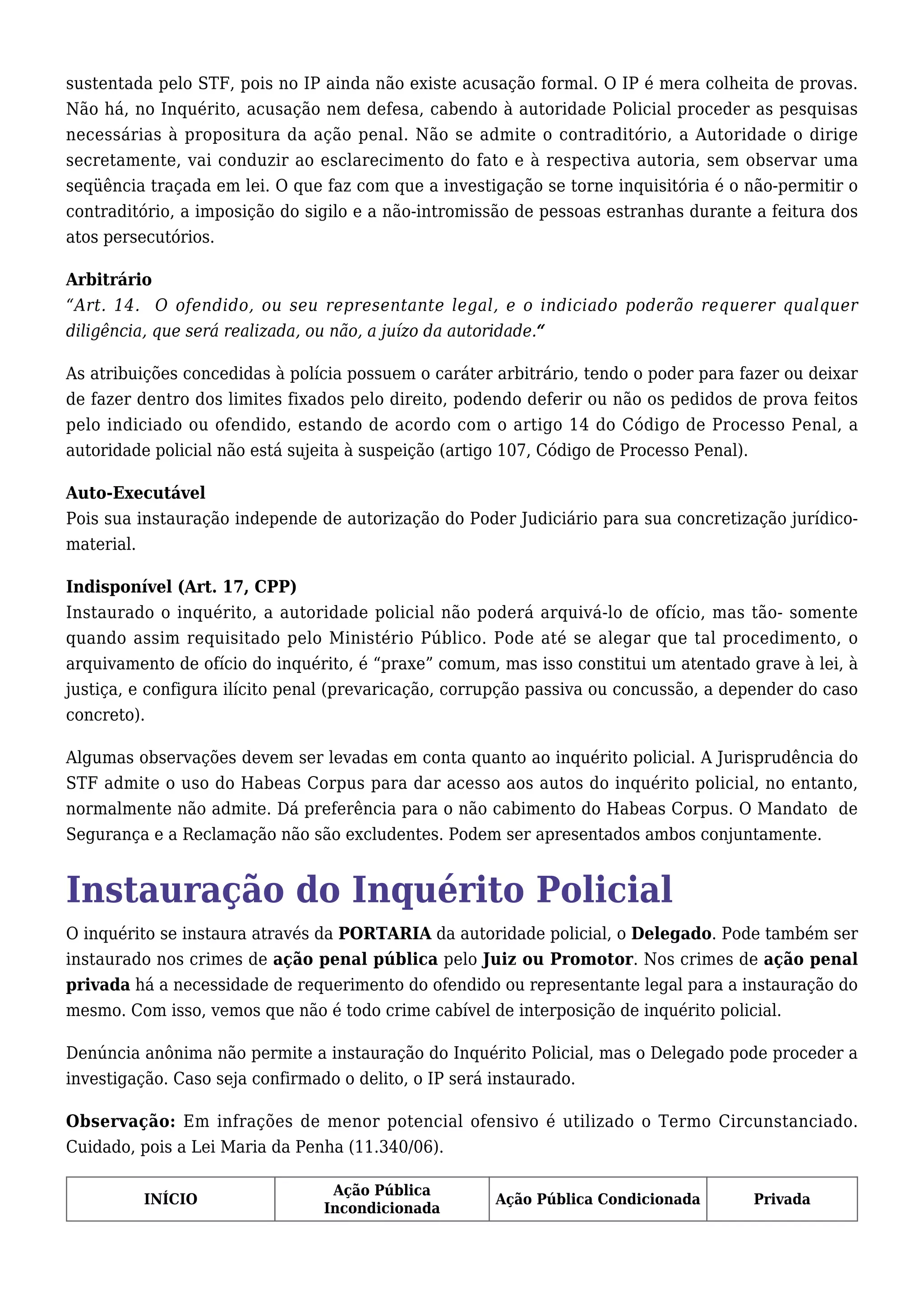 sustentada pelo STF, pois no IP ainda não existe acusação formal. O IP é mera colheita de provas. 
Não há, no Inquérito, acusação nem defesa, cabendo à autoridade Policial proceder as pesquisas 
necessárias à propositura da ação penal. Não se admite o contraditório, a Autoridade o dirige 
secretamente, vai conduzir ao esclarecimento do fato e à respectiva autoria, sem observar uma 
seqüência traçada em lei. O que faz com que a investigação se torne inquisitória é o não-permitir o 
contraditório, a imposição do sigilo e a não-intromissão de pessoas estranhas durante a feitura dos 
atos persecutórios. 
Arbitrário 
“Art. 14. O ofendido, ou seu representante legal, e o indiciado poderão requerer qualquer 
diligência, que será realizada, ou não, a juízo da autoridade.“ 
As atribuições concedidas à polícia possuem o caráter arbitrário, tendo o poder para fazer ou deixar 
de fazer dentro dos limites fixados pelo direito, podendo deferir ou não os pedidos de prova feitos 
pelo indiciado ou ofendido, estando de acordo com o artigo 14 do Código de Processo Penal, a 
autoridade policial não está sujeita à suspeição (artigo 107, Código de Processo Penal). 
Auto-Executável 
Pois sua instauração independe de autorização do Poder Judiciário para sua concretização jurídico-material. 
Indisponível (Art. 17, CPP) 
Instaurado o inquérito, a autoridade policial não poderá arquivá-lo de ofício, mas tão- somente 
quando assim requisitado pelo Ministério Público. Pode até se alegar que tal procedimento, o 
arquivamento de ofício do inquérito, é “praxe” comum, mas isso constitui um atentado grave à lei, à 
justiça, e configura ilícito penal (prevaricação, corrupção passiva ou concussão, a depender do caso 
concreto). 
Algumas observações devem ser levadas em conta quanto ao inquérito policial. A Jurisprudência do 
STF admite o uso do Habeas Corpus para dar acesso aos autos do inquérito policial, no entanto, 
normalmente não admite. Dá preferência para o não cabimento do Habeas Corpus. O Mandato de 
Segurança e a Reclamação não são excludentes. Podem ser apresentados ambos conjuntamente. 
Instauração do Inquérito Policial 
O inquérito se instaura através da PORTARIA da autoridade policial, o Delegado. Pode também ser 
instaurado nos crimes de ação penal pública pelo Juiz ou Promotor. Nos crimes de ação penal 
privada há a necessidade de requerimento do ofendido ou representante legal para a instauração do 
mesmo. Com isso, vemos que não é todo crime cabível de interposição de inquérito policial. 
Denúncia anônima não permite a instauração do Inquérito Policial, mas o Delegado pode proceder a 
investigação. Caso seja confirmado o delito, o IP será instaurado. 
Observação: Em infrações de menor potencial ofensivo é utilizado o Termo Circunstanciado. 
Cuidado, pois a Lei Maria da Penha (11.340/06). 
INÍCIO Ação Pública 
Incondicionada Ação Pública Condicionada Privada 
 