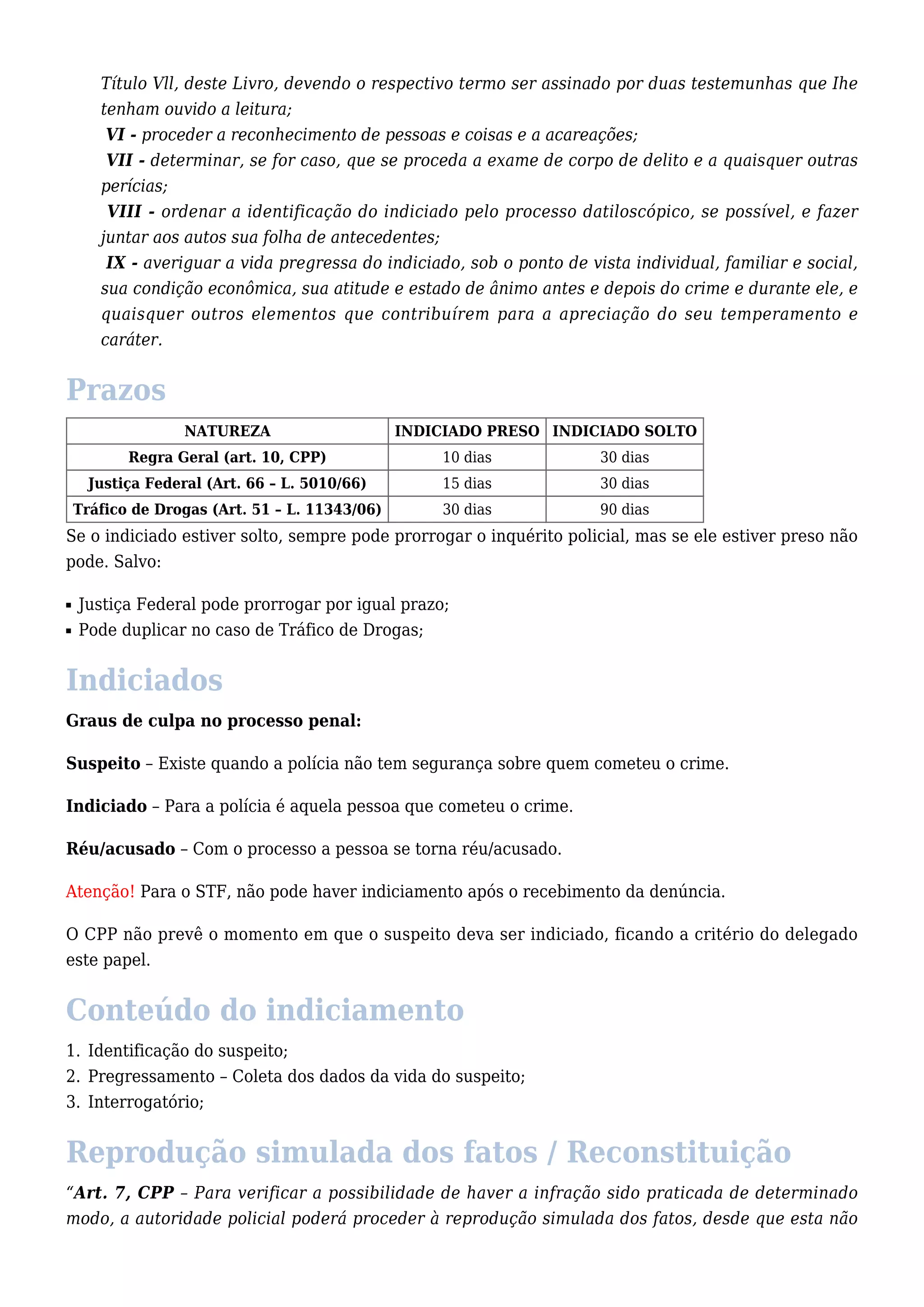 Título Vll, deste Livro, devendo o respectivo termo ser assinado por duas testemunhas que Ihe 
tenham ouvido a leitura; 
VI - proceder a reconhecimento de pessoas e coisas e a acareações; 
VII - determinar, se for caso, que se proceda a exame de corpo de delito e a quaisquer outras 
perícias; 
VIII - ordenar a identificação do indiciado pelo processo datiloscópico, se possível, e fazer 
juntar aos autos sua folha de antecedentes; 
IX - averiguar a vida pregressa do indiciado, sob o ponto de vista individual, familiar e social, 
sua condição econômica, sua atitude e estado de ânimo antes e depois do crime e durante ele, e 
quaisquer outros elementos que contribuírem para a apreciação do seu temperamento e 
caráter. 
Prazos 
NATUREZA INDICIADO PRESO INDICIADO SOLTO 
Regra Geral (art. 10, CPP) 10 dias 30 dias 
Justiça Federal (Art. 66 – L. 5010/66) 15 dias 30 dias 
Tráfico de Drogas (Art. 51 – L. 11343/06) 30 dias 90 dias 
Se o indiciado estiver solto, sempre pode prorrogar o inquérito policial, mas se ele estiver preso não 
pode. Salvo: 
n Justiça Federal pode prorrogar por igual prazo; 
n Pode duplicar no caso de Tráfico de Drogas; 
Indiciados 
Graus de culpa no processo penal: 
Suspeito – Existe quando a polícia não tem segurança sobre quem cometeu o crime. 
Indiciado – Para a polícia é aquela pessoa que cometeu o crime. 
Réu/acusado – Com o processo a pessoa se torna réu/acusado. 
Atenção! Para o STF, não pode haver indiciamento após o recebimento da denúncia. 
O CPP não prevê o momento em que o suspeito deva ser indiciado, ficando a critério do delegado 
este papel. 
Conteúdo do indiciamento 
1. Identificação do suspeito; 
2. Pregressamento – Coleta dos dados da vida do suspeito; 
3. Interrogatório; 
Reprodução simulada dos fatos / Reconstituição 
“Art. 7, CPP – Para verificar a possibilidade de haver a infração sido praticada de determinado 
modo, a autoridade policial poderá proceder à reprodução simulada dos fatos, desde que esta não 
 