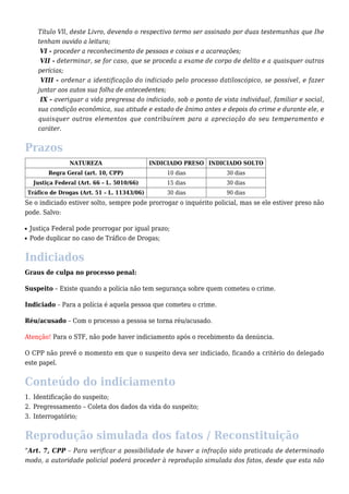 Título Vll, deste Livro, devendo o respectivo termo ser assinado por duas testemunhas que Ihe 
tenham ouvido a leitura; 
VI - proceder a reconhecimento de pessoas e coisas e a acareações; 
VII - determinar, se for caso, que se proceda a exame de corpo de delito e a quaisquer outras 
perícias; 
VIII - ordenar a identificação do indiciado pelo processo datiloscópico, se possível, e fazer 
juntar aos autos sua folha de antecedentes; 
IX - averiguar a vida pregressa do indiciado, sob o ponto de vista individual, familiar e social, 
sua condição econômica, sua atitude e estado de ânimo antes e depois do crime e durante ele, e 
quaisquer outros elementos que contribuírem para a apreciação do seu temperamento e 
caráter. 
Prazos 
NATUREZA INDICIADO PRESO INDICIADO SOLTO 
Regra Geral (art. 10, CPP) 10 dias 30 dias 
Justiça Federal (Art. 66 – L. 5010/66) 15 dias 30 dias 
Tráfico de Drogas (Art. 51 – L. 11343/06) 30 dias 90 dias 
Se o indiciado estiver solto, sempre pode prorrogar o inquérito policial, mas se ele estiver preso não 
pode. Salvo: 
n Justiça Federal pode prorrogar por igual prazo; 
n Pode duplicar no caso de Tráfico de Drogas; 
Indiciados 
Graus de culpa no processo penal: 
Suspeito – Existe quando a polícia não tem segurança sobre quem cometeu o crime. 
Indiciado – Para a polícia é aquela pessoa que cometeu o crime. 
Réu/acusado – Com o processo a pessoa se torna réu/acusado. 
Atenção! Para o STF, não pode haver indiciamento após o recebimento da denúncia. 
O CPP não prevê o momento em que o suspeito deva ser indiciado, ficando a critério do delegado 
este papel. 
Conteúdo do indiciamento 
1. Identificação do suspeito; 
2. Pregressamento – Coleta dos dados da vida do suspeito; 
3. Interrogatório; 
Reprodução simulada dos fatos / Reconstituição 
“Art. 7, CPP – Para verificar a possibilidade de haver a infração sido praticada de determinado 
modo, a autoridade policial poderá proceder à reprodução simulada dos fatos, desde que esta não 
 
