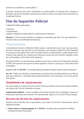 contrarie a moralidade ou a ordem pública.” 
É possível, desde que não viole a moralidade ou a ordem pública. O indiciado não é obrigado a 
participar, por não ser obrigado a produzir prova contra si mesmo. Este direito não está previsto na 
Constituição Federal. 
Fim do Inquérito Policial 
O Ministério Público pode propor: 
n Denúncia; 
n Arquivamento; 
n Requerer diligências imprescindíveis ao oferecimento da denúncia; 
Atenção! O JUIZ não pode indeferir as diligências requeridas pelo MP. Caso seja indeferido, o 
Promotor entra com um Mandado de Segurança. 
Arquivamento 
O procedimento comum é o Ministério Público propor o arquivamento para o Juiz. Caso seja aceito, 
ele ficará arquivado, caso contrário, se o Juiz discordar, será aplicado o artigo 28 do CPP, mandando 
os autos para o Procurador Geral, onde este poderá insistir no arquivamento ou pode designar outro 
Promotor (não podendo ser o mesmo) para denunciar, sendo este novo Promotor obrigado a fazer 
isto, ou ele próprio, o Procurador Geral, denunciar. 
Na Justiça Federal, se o Juiz discordar, mandará os autos para a Câmara de Coordenação e Revisão 
do MPF. Este apresenta um parecer de forma opinativa e remete os autos para o Procurador Geral 
da República. 
Segundo o Art. 17 do CPP: “A autoridade policial não poderá mandar arquivar autos de inquérito.” 
Art. 18 - “Depois de ordenado o arquivamento do inquérito pela autoridade judiciária, por falta de 
base para a denúncia, a autoridade policial poderá proceder a novas pesquisas, se de outras provas 
tiver notícia.” 
Modalidades de Arquivamento 
Em caso de agentes, se deixar de incluir um dos correus na denúncia, haverá arquivamento implícito 
em relação a ele. Isto não é admitido no sistema. 
Arquivamento indireto – Ocorre na hipótese do Promotor declinar de sua atribuição e requerer a 
remessa dos autos para outro Promotor. Se o Juiz discordar, aplica-se o Art. 28 do CPP por analogia. 
Recurso da decisão de arquivamento 
Quando um Juiz concordar com o arquivamento, como regra é irrecorrível o arquivamento, com as 
seguintes exceções: 
1. Crime contra a economia popular (L. 1.521/51) – Juiz pode entrar com Recurso de Ofício 
(chamado de Exame Necessário); 
 