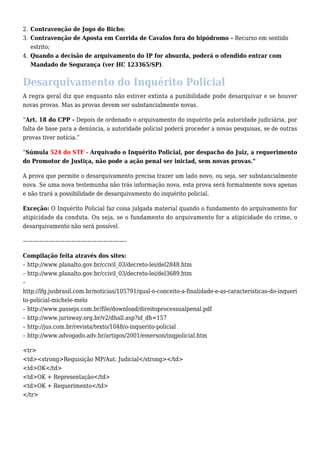 2. Contravenção de Jogo do Bicho; 
3. Contravenção de Aposta em Corrida de Cavalos fora do hipódromo – Recurso em sentido 
estrito; 
4. Quando a decisão de arquivamento do IP for absurda, poderá o ofendido entrar com 
Mandado de Segurança (ver HC 123365/SP). 
Desarquivamento do Inquérito Policial 
A regra geral diz que enquanto não estiver extinta a punibilidade pode desarquivar e se houver 
novas provas. Mas as provas devem ser substancialmente novas. 
“Art. 18 do CPP - Depois de ordenado o arquivamento do inquérito pela autoridade judiciária, por 
falta de base para a denúncia, a autoridade policial poderá proceder a novas pesquisas, se de outras 
provas tiver notícia.” 
“Súmula 524 do STF - Arquivado o Inquérito Policial, por despacho do Juiz, a requerimento 
do Promotor de Justiça, não pode a ação penal ser iniciad, sem novas provas.” 
A prova que permite o desarquivamento precisa trazer um lado novo, ou seja, ser substancialmente 
nova. Se uma nova testemunha não trás informação nova, esta prova será formalmente nova apenas 
e não trará a possibilidade de desarquivamento do inquérito policial. 
Exceção: O Inquérito Policial faz coisa julgada material quando o fundamento do arquivamento for 
atipicidade da conduta. Ou seja, se o fundamento do arquivamento for a atipicidade do crime, o 
desarquivamento não será possível. 
———————————————————– 
Compilação feita através dos sites: 
– http://www.planalto.gov.br/ccivil_03/decreto-lei/del2848.htm 
– http://www.planalto.gov.br/ccivil_03/decreto-lei/del3689.htm 
– 
http://lfg.jusbrasil.com.br/noticias/105791/qual-o-conceito-a-finalidade-e-as-caracteristicas-do-inqueri 
to-policial-michele-melo 
– http://www.passeja.com.br/file/download/direitoprocessualpenal.pdf 
– http://www.jurisway.org.br/v2/dhall.asp?id_dh=157 
– http://jus.com.br/revista/texto/1048/o-inquerito-policial 
– http://www.advogado.adv.br/artigos/2001/emerson/inqpolicial.htm 
<tr> 
<td><strong>Requisição MP/Aut. Judicial</strong></td> 
<td>OK</td> 
<td>OK + Representação</td> 
<td>OK + Requerimento</td> 
</tr> 
 