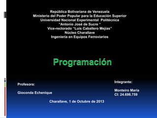 Integrante:
Monteiro María
CI: 24.698.759
Charallave, 1 de Octubre de 2013
República Bolivariana de Venezuela
Ministerio del Poder Popular para la Educación Superior
Universidad Nacional Experimental Politécnica
“Antonio José de Sucre “
Vice-rectorado “Luís Caballero Mejías”
Núcleo Charallave
Ingeniería en Equipos Ferroviarios
Profesora:
Gioconda Echenique
 