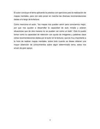 El autor concluye el tema aplicando la práctica con ejercicios para la realización de
mapas mentales, para con esto poner en marcha las diversas recomendaciones
dadas a lo largo de la lectura.

Como menciona el autor, “los mapas nos pueden servir para conocernos mejor,
por que nos ayudan a desarrollar la capacidad de auto mirada y aclaran
situaciones que de otra manera no se pueden ver como un todo”. Esto lo puedo
tomar como la capacidad de retención con ayuda de imágenes y palabras clave
(otras recomendaciones dadas por el autor en la lectura), que es muy importante a
la hora de realizar mapas mentales, sobre todo cuando se desee obtener una
mayor obtención de conocimientos sobre algún determinado tema, estos nos
sirven de gran apoyo.




                                          3
 
