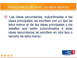 PASOS PAR ELABORAR UN MAPA MENTAL
D. Las ideas secundarias, subordinadas a las
ideas principales, se escriben con un tipo de
letra menor al de las ideas principales y los
detalles que estén subordinados a esas
ideas secundarias se escriben en otro tipo o
tamaño de letra menor.