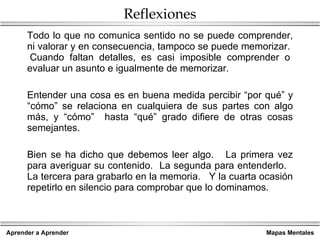 Reflexiones Todo lo que no comunica sentido no se puede comprender, ni valorar y en consecuencia, tampoco se puede memorizar.  Cuando faltan detalles, es casi imposible comprender o evaluar un asunto e igualmente de memorizar. Entender una cosa es en buena medida percibir “por qué” y “cómo” se relaciona en cualquiera de sus partes con algo más, y “cómo”  hasta “qué” grado difiere de otras cosas semejantes. Bien se ha dicho que debemos leer algo.  La primera vez para averiguar su contenido.  La segunda para entenderlo.  La tercera para grabarlo en la memoria.  Y la cuarta ocasión repetirlo en silencio para comprobar que lo dominamos. 