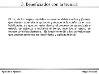 3. Beneficiados con la técnica El uso de los mapas mentales es recomendable a niños y jóvenes que deseen aprender a aprender y recuperar la confianza en sus habilidades, ya que con esta técnica el proceso de aprendizaje y estudio se optimiza e inclusive el tiempo invertido al repaso se reduce considerablemente.  Es igualmente útil a los profesionistas que deseen aumentar su rendimiento y agilidad mental.  