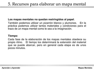 5. Recursos para elaborar un mapa mental Los mapas mentales no quedan restringidos al papel . También podemos utilizar un pizarrón blanco y plumones.  En la práctica podemos utilizar tantos materiales y condiciones para el trazo de un mapa mental como le sea a la imaginación. Tiempo : Cada fase de la elaboración de los mapas mentales obedece su propio ritmo.  El tiempo los determinará la extensión del material que se puede abarcar, pero en general cada etapa es de unos pocos minutos. 